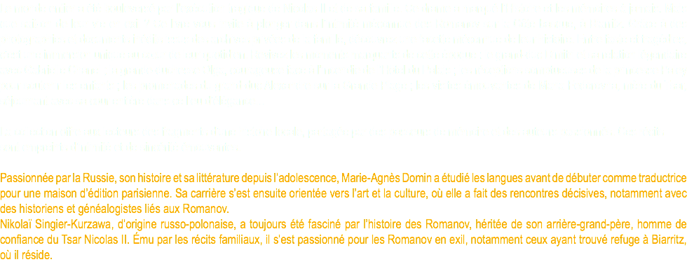 Le monde entier a été bouleversé par l’exécution tragique de Nicolas II et de sa famille. Ce drame a marqué l’Histoire et les mémoires à jamais. Mais que sait-on de leur vie en exil ? Ce livre vous invite à plonger dans l’intimité méconnue des Romanov sur la Côte basque, à Biarritz. Grâce à des photographies et documents inédits issus des archives privées de la famille, découvrez une facette méconnue de leur histoire. Entre faste et tragédies, c’est une immersion unique au cœur de leur quotidien. Revivez les moments marquants de cette époque : le grand-duc Dimitri et sa relation légendaire avec Gabrielle Chanel ; la grande-duchesse Olga, courageuse face à l’incendie de l’Hôtel du Palais ; les réceptions somptueuses de la princesse Paley pour soutenir les enfants ; les promenades du grand-duc Alexandre sur la Grande Plage ; les visites émouvantes de Maria Fedorovna, mère du Tsar, séjournant avec sa cour entière dans ce lieu d’élégance… La collection offre aux lecteurs des fragments d’une histoire locale, partagée par des passeurs de mémoire et des auteurs passionnés. Ces récits sont empreints d’intimité et de sincérité émouvantes. Passionnée par la Russie, son histoire et sa littérature depuis l’adolescence, Marie-Agnès Domin a étudié les langues avant de débuter comme traductrice pour une maison d’édition parisienne. Sa carrière s’est ensuite orientée vers l’art et la culture, où elle a fait des rencontres décisives, notamment avec des historiens et généalogistes liés aux Romanov. Nikolaï Singier-Kurzawa, d’origine russo-polonaise, a toujours été fasciné par l’histoire des Romanov, héritée de son arrière-grand-père, homme de confiance du Tsar Nicolas II. Ému par les récits familiaux, il s’est passionné pour les Romanov en exil, notamment ceux ayant trouvé refuge à Biarritz, où il réside.