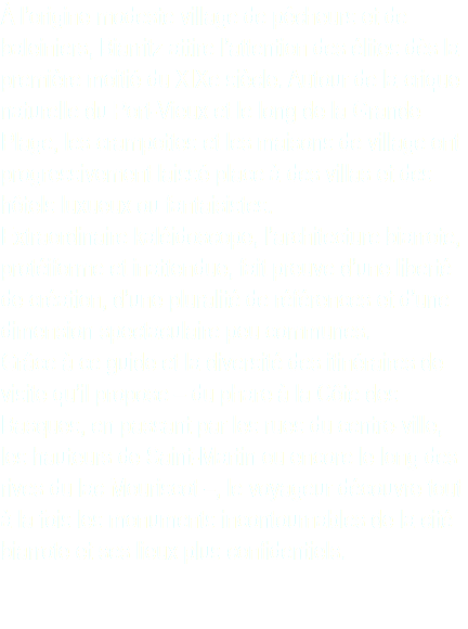 À l’origine modeste village de pêcheurs et de baleiniers, Biarritz attire l’attention des élites dès la première moitié du XIXe siècle. Autour de la crique naturelle du Port-Vieux et le long de la Grande Plage, les crampottes et les maisons de village ont progressivement laissé place à des villas et des hôtels luxueux ou fantaisistes. Extraordinaire kaléidoscope, l’architecture biarrote, protéiforme et inattendue, fait preuve d’une liberté de création, d’une pluralité de références et d’une dimension spectaculaire peu communes. Grâce à ce guide et la diversité des itinéraires de visite qu’il propose – du phare à la Côte des Basques, en passant par les rues du centre-ville, les hauteurs de Saint-Martin ou encore le long des rives du lac Mouriscot –, le voyageur découvre tout à la fois les monuments incontournables de la cité biarrote et ses lieux plus confidentiels.