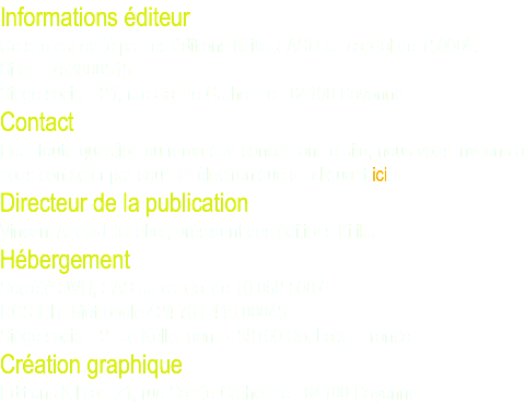 Informations éditeur Ce site est édité par les éditions Kilika SASU au capital de 15000€. Siren : 753800515 Siège social : 21, rue Sainte-Catherine - 64100 Bayonne Contact Pour toute question ou remarque concernant le site, nous vous invitons à nous contacter par courrier électronique en cliquant ici. Directeur de la publication Vincent Ahetz-Etcheber, président des éditions Kilika Hébergement Société OVH, SAS au capital de 10 059 500 € RCS Lille Métropole 424 761 419 00045 Siège social : 2 rue Kellermann - 59100 Roubaix - France Création graphique Editions Kilika - 21, rue Sainte-Catherine - 64100 Bayonne